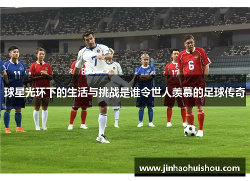 球星光环下的生活与挑战是谁令世人羡慕的足球传奇
