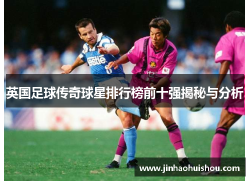 英国足球传奇球星排行榜前十强揭秘与分析