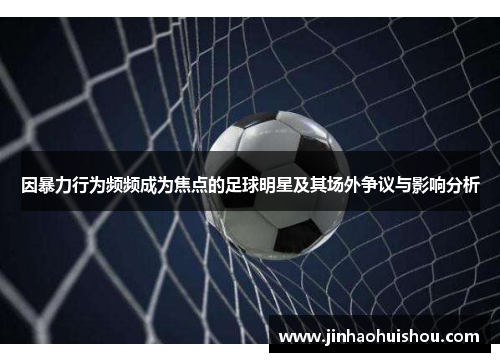 因暴力行为频频成为焦点的足球明星及其场外争议与影响分析