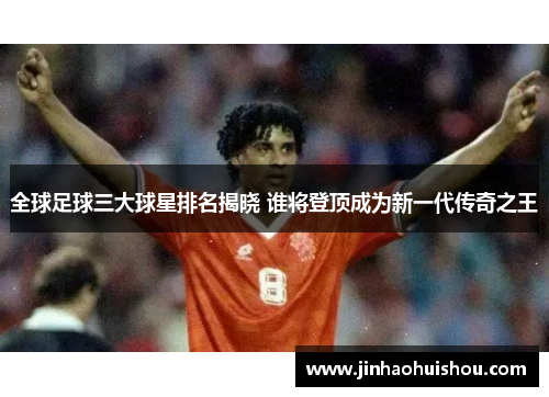 全球足球三大球星排名揭晓 谁将登顶成为新一代传奇之王