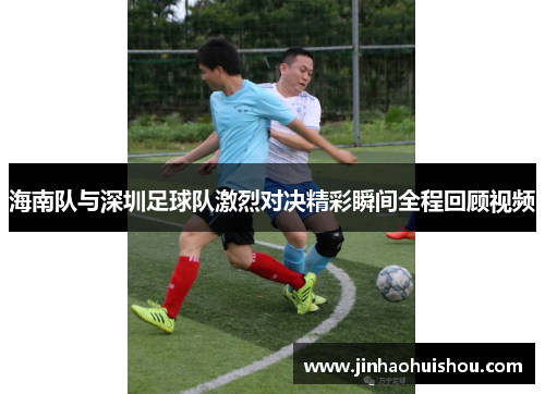 海南队与深圳足球队激烈对决精彩瞬间全程回顾视频