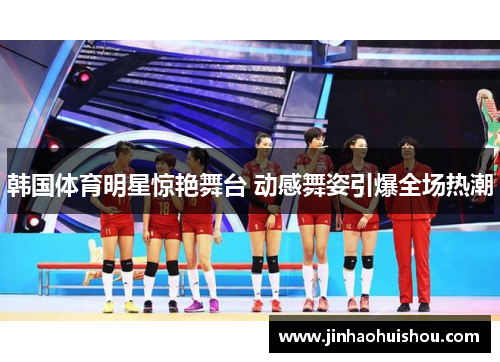 韩国体育明星惊艳舞台 动感舞姿引爆全场热潮