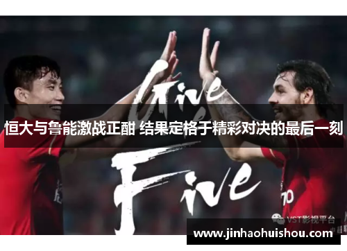 恒大与鲁能激战正酣 结果定格于精彩对决的最后一刻