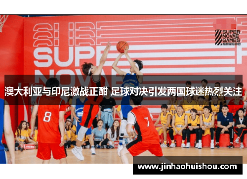 澳大利亚与印尼激战正酣 足球对决引发两国球迷热烈关注